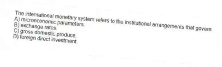 The international monetary system refers to the institutional arrangements that govern
A) microeconomic parameters.
B) exchange rates.
C) gross domestic produce.
D) foreign direct investment.