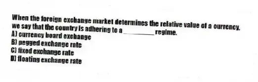 When the foreign exchange market determines the relative value of a currency, we say that the country is adhering to a ________ regime.
A) currency board exchange
B) pegged exchange rate
C) fixed exchange rate
D) floating exchange rate