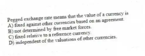 Pegged exchange rate means that the value of a currency is
A) fixed against other currencies based on an agreement.
B) not determined by free market forces.
C) fixed relative to a reference currency.
D) independent of the valuations of other currencies.