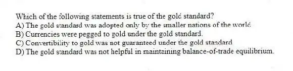 Which of the following statements is true of the gold standard?
A) The gold standard was adopted only by the smaller nations of the world.
B) Currencies were pegged to gold under the gold standard.
C) Convertibility to gold was not guaranteed under the gold standard.
D) The gold standard was not helpful in maintaining balance-of-trade equilibrium.