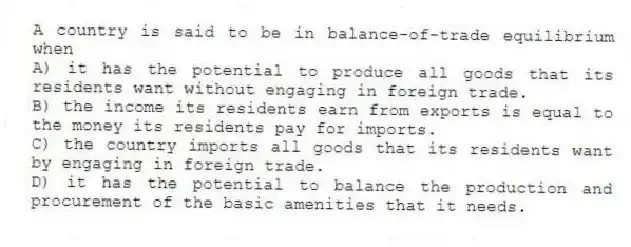 A country is said to be in balance-of-trade equilibrium when
A) it has the potential to produce all goods that its residents want without engaging in foreign trade.
B) the income its residents earn from exports is equal to the money its residents pay for imports.
C) the country imports all goods that its residents want by engaging in foreign trade.
D) it has the potential to balance the production and procurement of the basic amenities that it needs.