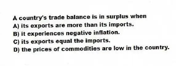 A country's trade balance is in surplus when
A) its exports are more than its imports.
B) it experiences negative inflation.
C) its exports equal the imports.
D) the prices of commodities are low in the country.