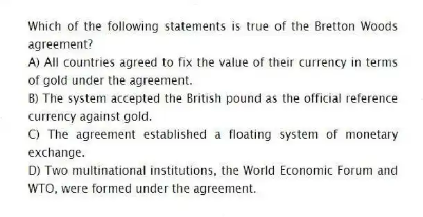 Which of the following statements is true of the Bretton Woods agreement?
A) All countries agreed to fix the value of their currency in terms of gold under the agreement.
B) The system accepted the British pound as the official reference currency against gold.
C) The agreement established a floating system of monetary exchange.
D) Two multinational institutions, the World Economic Forum and WTO, were formed under the agreement.