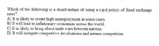 Which of the following is a disadvantage of using a rigid policy of fixed exchange rates?
A) It is likely to create high unemployment in some cases.
B) It will lead to inflationary economies across the world.
C) It is likely to bring about trade wars between nations.
D) It will instigate competitive devaluations and intense competition.