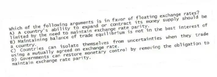 Which of the following arguments is in favor of floating exchange rates?
A) A country's ability to expand or contract its money supply should be limited by the need to maintain exchange rate parity.
B) Maintaining balance of trade equilibrium is not in the best interest of a country.
C) Countries can isolate themselves from uncertainties when they trade using a mutually agreed on exchange rate.
D) Governments can restore monetary control by removing the obligation to maintain exchange rate parity.