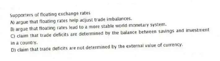Supporters of floating exchange rates
A) argue that floating rates help adjust trade imbalances.
B) argue that floating rates lead to a more stable world monetary system.
C) claim that trade deficits are determined by the balance between savings and investment in a country.
D) claim that trade deficits are not determined by the external value of currency.