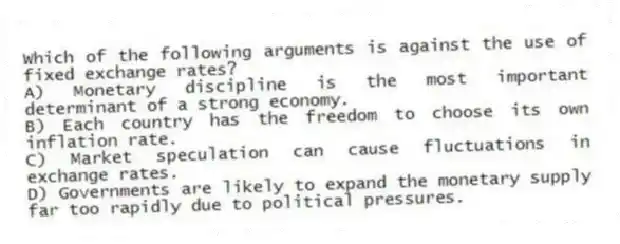 Which of the following arguments is against the use of fixed exchange rates?
A) Monetary discipline is the most important determinant of a strong economy.
B) Each country has the freedom to choose its own inflation rate.
C) Market speculation can cause fluctuations in exchange rates.
D) Governments are likely to expand the monetary supply far too rapidly due to political pressures.