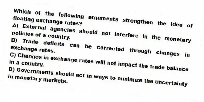 Which of the following arguments strengthen the idea of floating exchange rates?
A) External agencies should not interfere in the monetary policies of a country.
B) Trade deficits can be corrected through changes in exchange rates.
C) Changes in exchange rates will not impact the trade balance in a country.
D) Governments should act in ways to minimize the uncertainty in monetary markets.