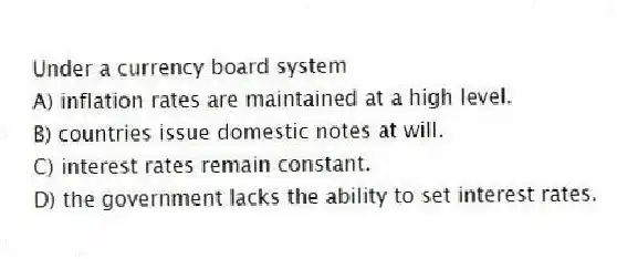 Under a currency board system
A) inflation rates are maintained at a high level.
B) countries issue domestic notes at will.
C) interest rates remain constant.
D) the government lacks the ability to set interest rates.