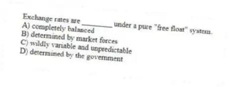 Exchange rates are ________ under a pure "free float" system.
A) completely balanced
B) determined by market forces
C) wildly variable and unpredictable
D) determined by the government