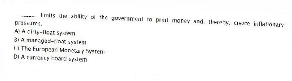________ limits the ability of the government to print money and, thereby, create inflationary pressures.
A) A dirty-float system
B) A managed-float system
C) The European Monetary System
D) A currency board system