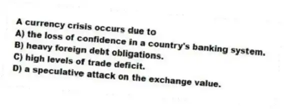 A currency crisis occurs due to
A) the loss of confidence in a country's banking system.
B) heavy foreign debt obligations.
C) high levels of trade deficit.
D) a speculative attack on the exchange value.