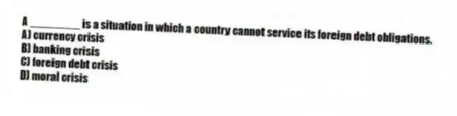 A ________ is a situation in which a country cannot service its foreign debt obligations.
A) currency crisis
B) banking crisis
C) foreign debt crisis
D) moral crisis