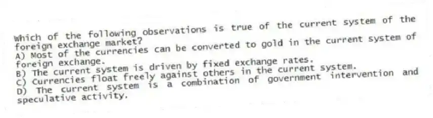 Which of the following observations is true of the current system of the foreign exchange market?
A) Most of the currencies can be converted to gold in the current system of foreign exchange.
B) The current system is driven by fixed exchange rates.
C) Currencies float freely against others in the current system.
D) The current system is a combination of government intervention and speculative activity.