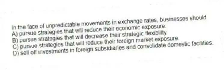 In the face of unpredictable movements in exchange rates, businesses should
A) pursue strategies that will reduce their economic exposure.
B) pursue strategies that will decrease their strategic flexibility.
C) pursue strategies that will reduce their foreign market exposure.
D) sell off investments in foreign subsidiaries and consolidate domestic facilities.