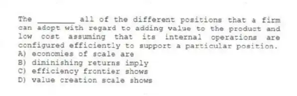 The ________ all of the different positions that a firm can adopt with regard to adding value to the product and low cost assuming that its internal operations are configured efficiently to support a particular position.
A) economies of scale are
B) diminishing returns imply
C) efficiency frontier shows
D) value creation scale shows