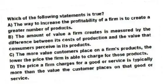 Which of the following statements is true?
A) The way to increase the profitability of a firm is to create a greater number of products.
B) The amount of value a firm creates is measured by the difference between its costs of production and the value that consumers perceive in its products.
C) The more value customers place on a firm's products, the lower the price the firm is able to charge for those products.
D) The price a firm charges for a good or service is typically more than the value the customer places on that good or service.
