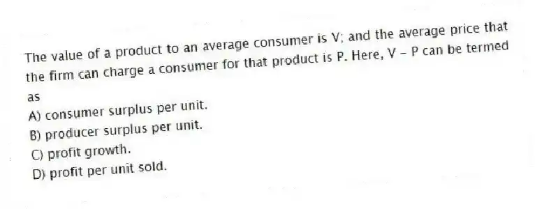 The value of a product to an average consumer is V; and the average price that the firm can charge a consumer for that product is P. Here, V - P can be termed as
A) consumer surplus per unit.
B) producer surplus per unit.
C) profit growth.
D) profit per unit sold.