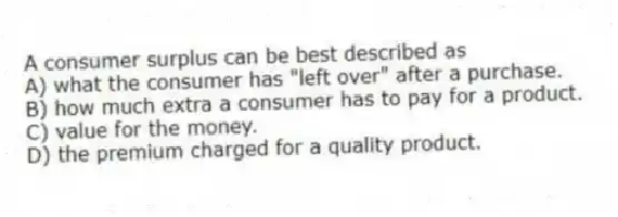 A consumer surplus can be best described as
A) what the consumer has "left over" after a purchase.
B) how much extra a consumer has to pay for a product.
C) value for the money.
D) the premium charged for a quality product.