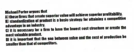 Michael Porter argues that
A) those firms that create superior value will achieve superior profitability.
B) standardization of product is a basic strategy for attaining a competitive advantage in an industry.
C) it is necessary for a firm to have the lowest cost structure or create the most valuable product.
D) it is important that the gap between value and the cost of production be smaller than that of competitors.