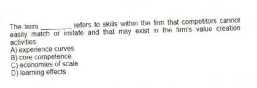The term ________ refers to skills within the firm that competitors cannot easily match or imitate and that may exist in the firm's value creation activities.
A) experience curves
B) core competence
C) economies of scale
D) learning effects