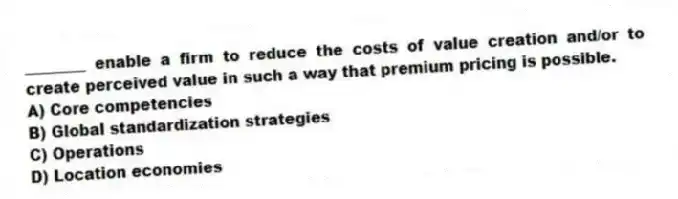 ________ enable a firm to reduce the costs of value creation and/or to create perceived value in such a way that premium pricing is possible.
A) Core competencies
B) Global standardization strategies
C) Operations
D) Location economies