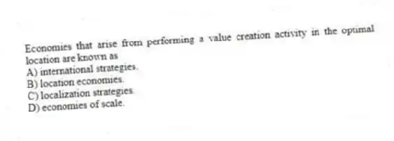 Economies that arise from performing a value creation activity in the optimal location are known as
A) international strategies.
B) location economies.
C) localization strategies.
D) economies of scale.