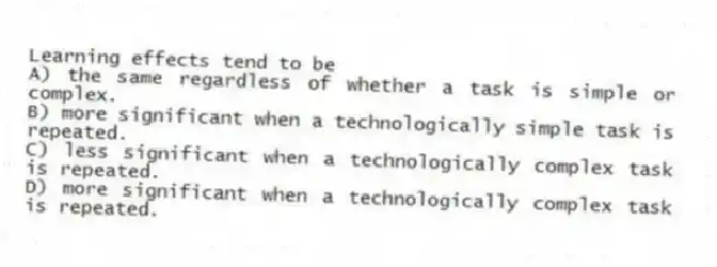 Learning effects tend to be
A) the same regardless of whether a task is simple or complex.
B) more significant when a technologically simple task is repeated.
C) less significant when a technologically complex task is repeated.
D) more significant when a technologically complex task is repeated.