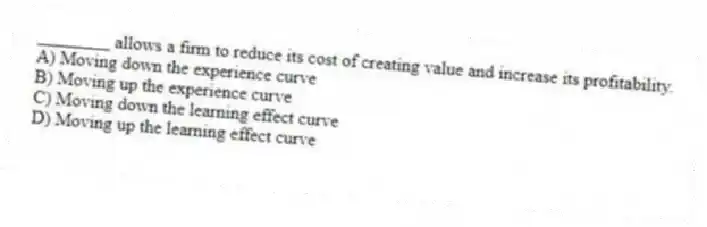 ________ allows a firm to reduce its cost of creating value and increase its profitability.
A) Moving down the experience curve
B) Moving up the experience curve
C) Moving down the learning effect curve
D) Moving up the learning effect curve