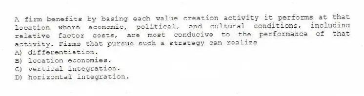 A firm benefits by basing each value creation activity it performs at that location where economic, political, and cultural conditions, including relative factor costs, are most conducive to the performance of that activity. Firms that pursue such a strategy can realize
A) differentiation.
B) location economies.
C) vertical integration.
D) horizontal integration.