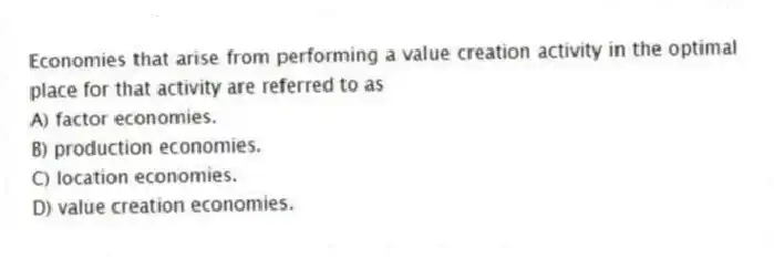 Economies that arise from performing a value creation activity in the optimal place for that activity are referred to as
A) factor economies.
B) production economies.
C) location economies.
D) value creation economies.