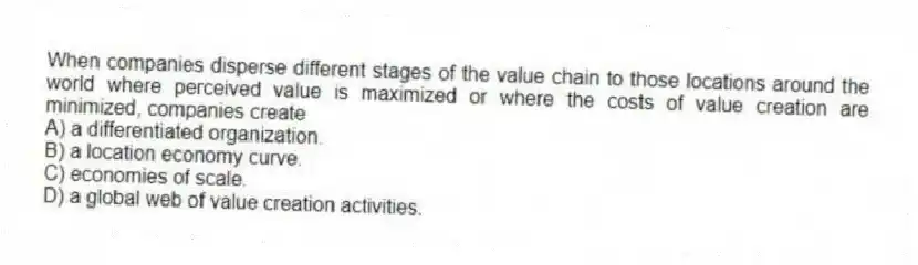 When companies disperse different stages of the value chain to those locations around the world where perceived value is maximized or where the costs of value creation are minimized, companies create
A) a differentiated organization.
B) a location economy curve.
C) economies of scale.
D) a global web of value creation activities.