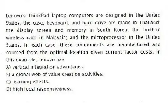 Lenovo's ThinkPad laptop computers are designed in the United States; the case, keyboard, and hard drive are made in Thailand; the display screen and memory in South Korea; the built-in wireless card in Malaysia; and the microprocessor in the United States. In each case, these components are manufactured and sourced from the optimal location given current factor costs. In this example, Lenovo has
A) vertical integration advantages.
B) a global web of value creation activities.
C) learning effects.
D) high local responsiveness.