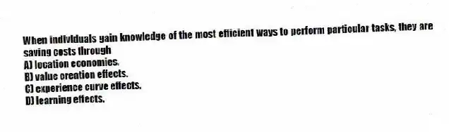 When individuals gain knowledge of the most efficient ways to perform particular tasks, they are saving costs through
A) location economies.
B) value creation effects.
C) experience curve effects.
D) learning effects.