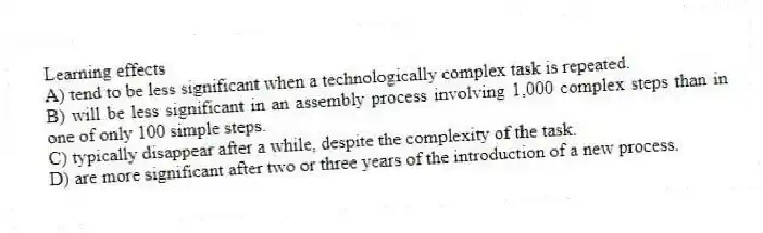 Learning effects
A) tend to be less significant when a technologically complex task is repeated.
B) will be less significant in an assembly process involving 1,000 complex steps than in one of only 100 simple steps.
C) typically disappear after a while, despite the complexity of the task.
D) are more significant after two or three years of the introduction of a new process.