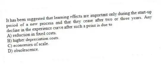 It has been suggested that learning effects are important only during the start-up period of a new process and that they cease after two or three years. Any decline in the experience curve after such a point is due to
A) reduction in fixed costs.
B) higher depreciation costs.
C) economies of scale.
D) obsolescence.