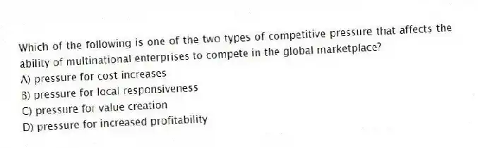 Which of the following is one of the two types of competitive pressure that affects the ability of multinational enterprises to compete in the global marketplace?
A) pressure for cost increases
B) pressure for local responsiveness
C) pressure for value creation
D) pressure for increased profitability