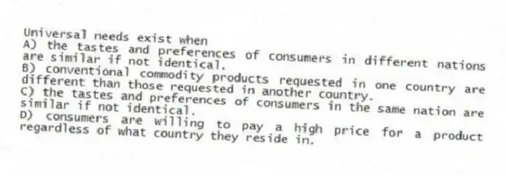 Universal needs exist when
A) the tastes and preferences of consumers in different nations are similar if not identical.
B) conventional commodity products requested in one country are different than those requested in another country.
C) the tastes and preferences of consumers in the same nation are similar if not identical.
D) consumers are willing to pay a high price for a product regardless of what country they reside in.