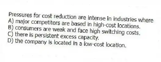 Pressures for cost reduction are intense in industries where
A) major competitors are based in high-cost locations.
B) consumers are weak and face high switching costs.
C) there is persistent excess capacity.
D) the company is located in a low-cost location.