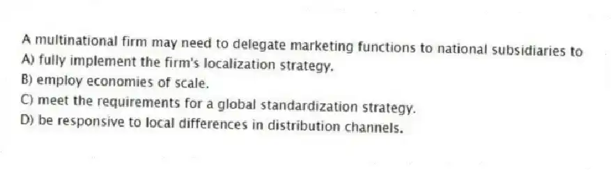 A multinational firm may need to delegate marketing functions to national subsidiaries to
A) fully implement the firm's localization strategy.
B) employ economies of scale.
C) meet the requirements for a global standardization strategy.
D) be responsive to local differences in distribution channels.