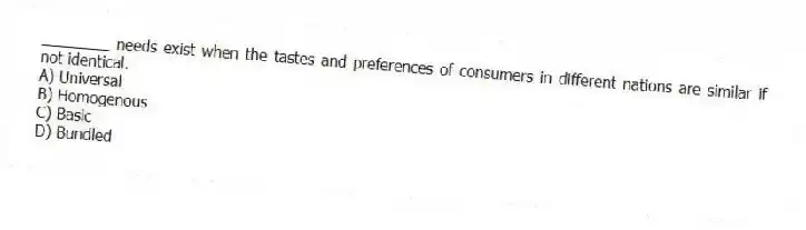 ________ needs exist when the tastes and preferences of consumers in different nations are similar if not identical.
A) Universal
B) Homogenous
C) Basic
D) Bundled