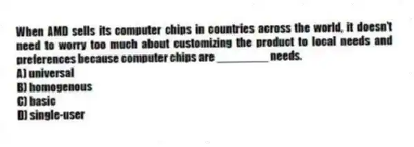When AMD sells its computer chips in countries across the world, it doesn't need to worry too much about customizing the product to local needs and preferences because computer chips are ________ needs.
A) universal
B) homogenous
C) basic
D) single-user