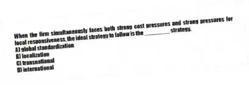 When the firm simultaneously faces both strong cost pressures and strong pressures for local responsiveness, the ideal strategy to follow is the ________ strategy.
A) global standardization
B) localization
C) transnational
D) international