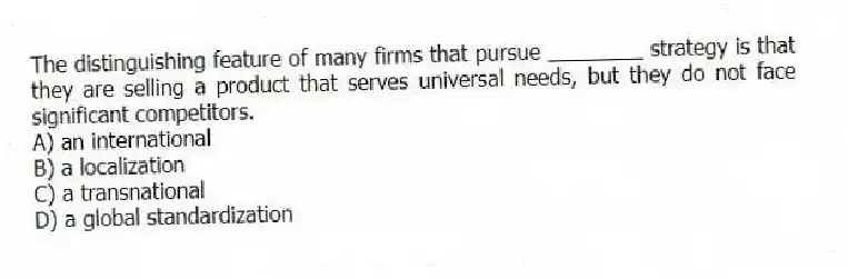 The distinguishing feature of many firms that pursue ________ strategy is that they are selling a product that serves universal needs, but they do not face significant competitors.
A) an international
B) a localization
C) a transnational
D) a global standardization