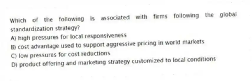 Which of the following is associated with firms following the global standardization strategy?
A) high pressures for local responsiveness
B) cost advantage used to support aggressive pricing in world markets
C) low pressures for cost reductions
D) product offering and marketing strategy customized to local conditions