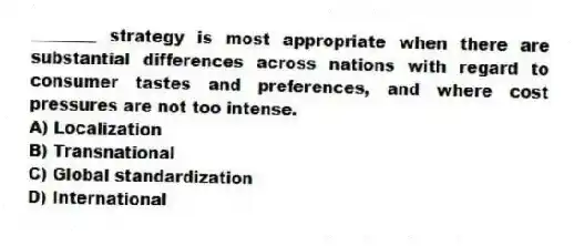 ________ strategy is most appropriate when there are substantial differences across nations with regard to consumer tastes and preferences, and where cost pressures are not too intense.
A) Localization
B) Transnational
C) Global standardization
D) International