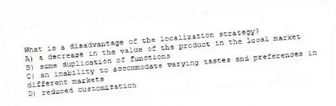 What is a disadvantage of the localization strategy?
A) a decrease in the value of the product in the local market
B) some duplication of functions
C) an inability to accommodate varying tastes and preferences in different markets
D) reduced customization