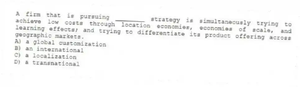 A firm that is pursuing ________ strategy is simultaneously trying to achieve low costs through location economies, economies of scale, and learning effects; and trying to differentiate its product offering across geographic markets.
A) a global customization
B) an international
C) a localization
D) a transnational