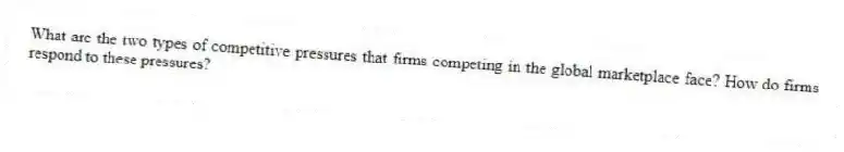What are the two types of competitive pressures that firms competing in the global marketplace face? How do firms respond to these pressures?