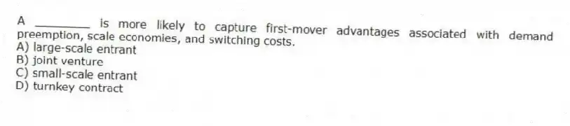 A ________ is more likely to capture first-mover advantages associated with demand preemption, scale economies, and switching costs.
A) large-scale entrant
B) joint venture
C) small-scale entrant
D) turnkey contract